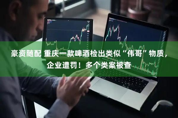 豪资随配 重庆一款啤酒检出类似“伟哥”物质，企业遭罚！多个类案被查