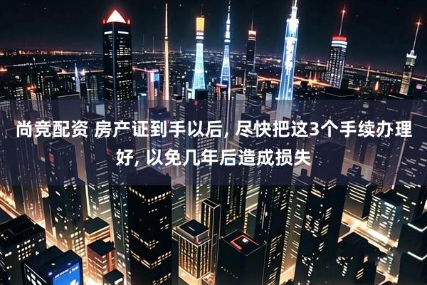 尚竞配资 房产证到手以后, 尽快把这3个手续办理好, 以免几年后造成损失