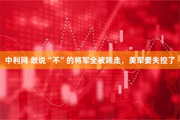 中利网 敢说“不”的将军全被踢走，美军要失控了