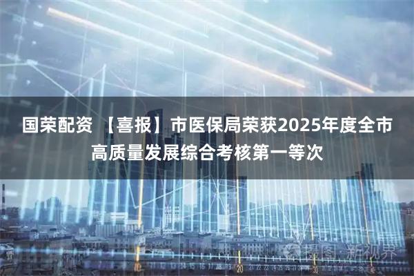国荣配资 【喜报】市医保局荣获2025年度全市高质量发展综合考核第一等次