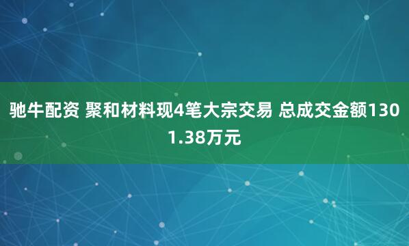 驰牛配资 聚和材料现4笔大宗交易 总成交金额1301.38万元